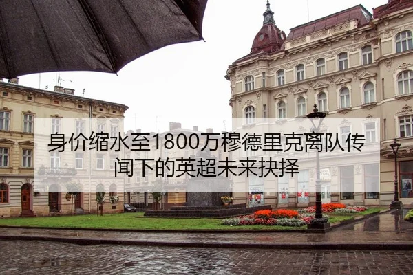 身价缩水至1800万穆德里克离队传闻下的英超未来抉择